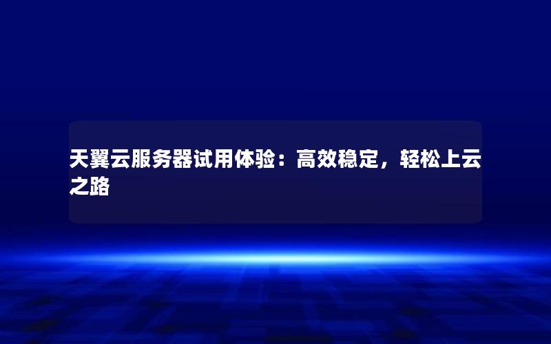 天翼云服务器试用体验：高效稳定，轻松上云之路