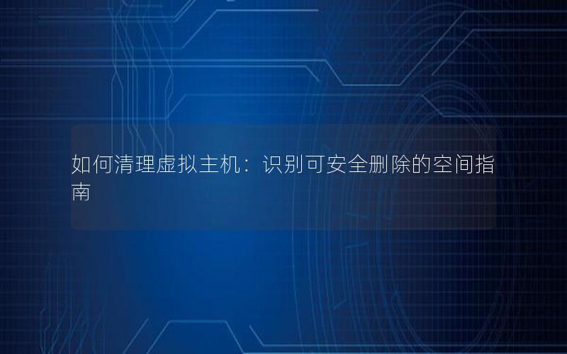 如何清理虚拟主机：识别可安全删除的空间指南