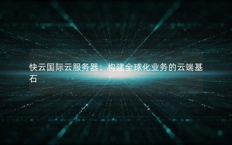 快云国际云服务器：构建全球化业务的云端基石