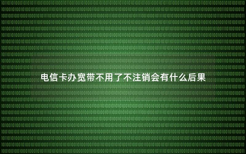 电信卡办宽带不用了不注销会有什么后果