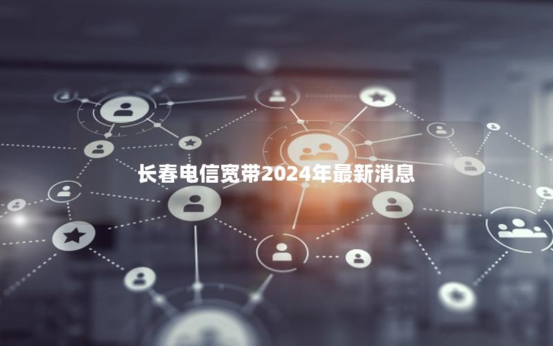 长春电信宽带2024年最新消息