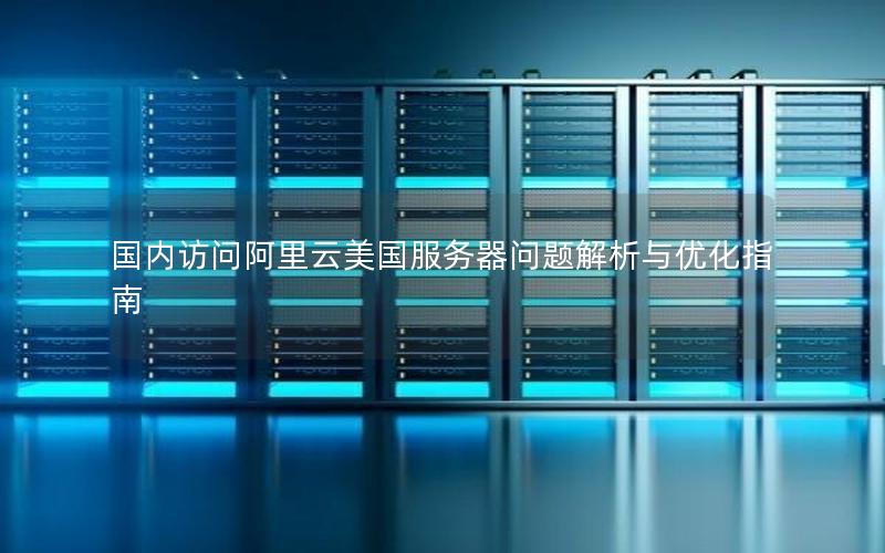 国内访问阿里云美国服务器问题解析与优化指南