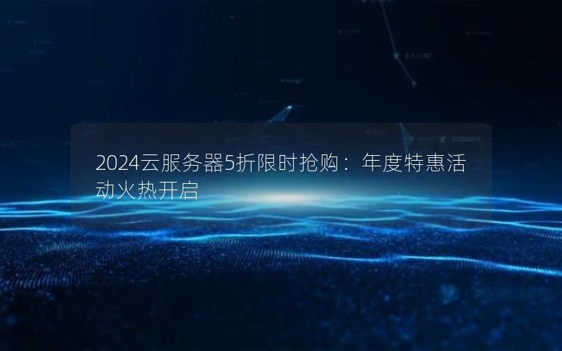 2024云服务器5折限时抢购：年度特惠活动火热开启