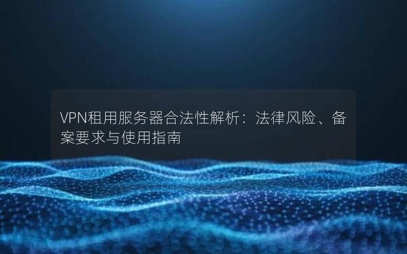 VPN租用服务器合法性解析：法律风险、备案要求与使用指南