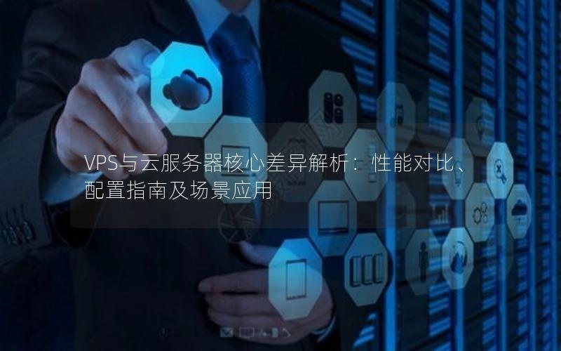 VPS与云服务器核心差异解析：性能对比、配置指南及场景应用