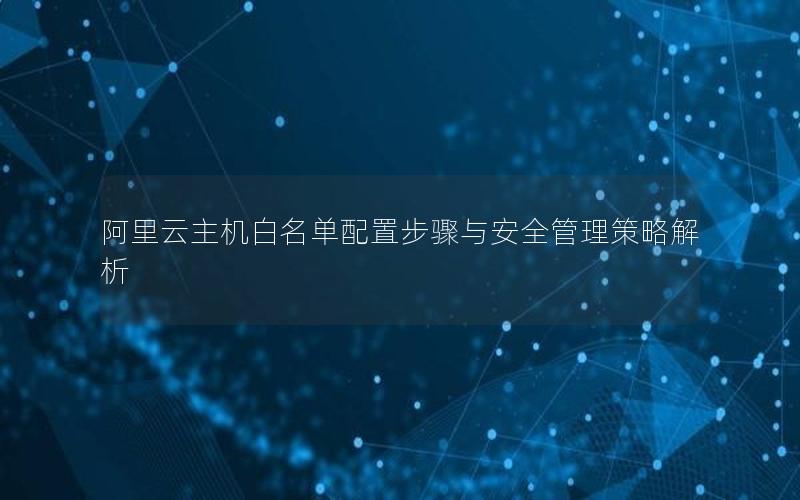 阿里云主机白名单配置步骤与安全管理策略解析