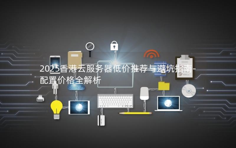 2025香港云服务器低价推荐与避坑指南-配置价格全解析