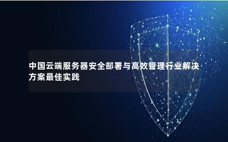 中国云端服务器安全部署与高效管理行业解决方案最佳实践