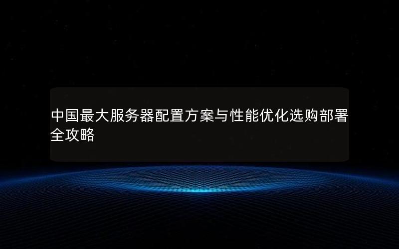 中国最大服务器配置方案与性能优化选购部署全攻略
