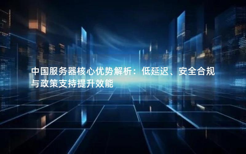 中国服务器核心优势解析：低延迟、安全合规与政策支持提升效能