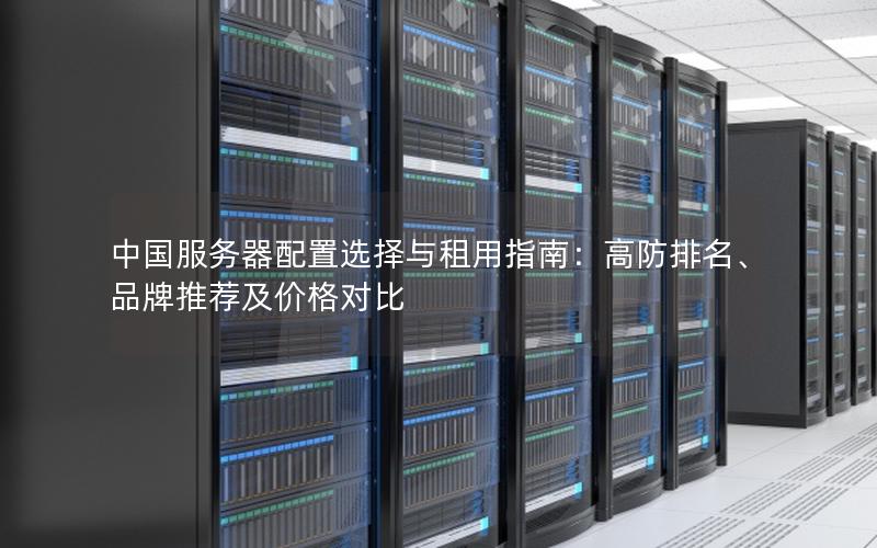 中国服务器配置选择与租用指南：高防排名、品牌推荐及价格对比