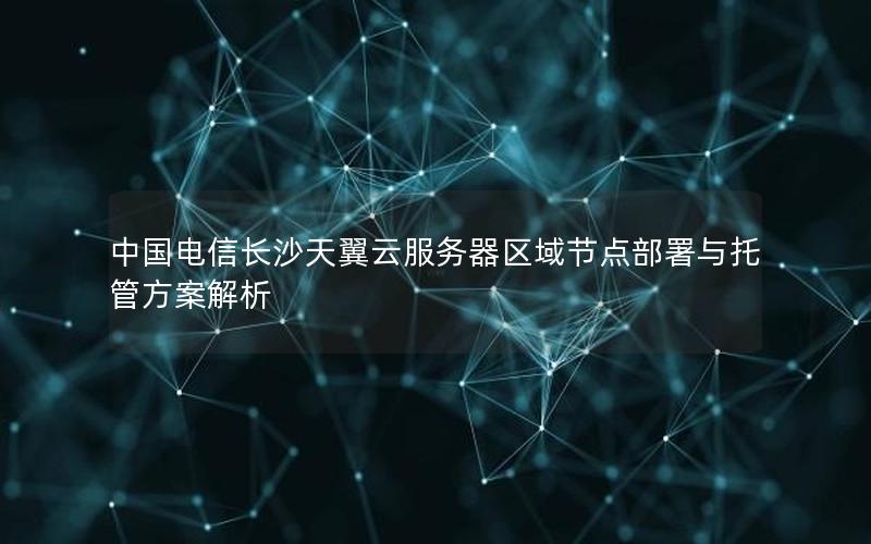 中国电信长沙天翼云服务器区域节点部署与托管方案解析
