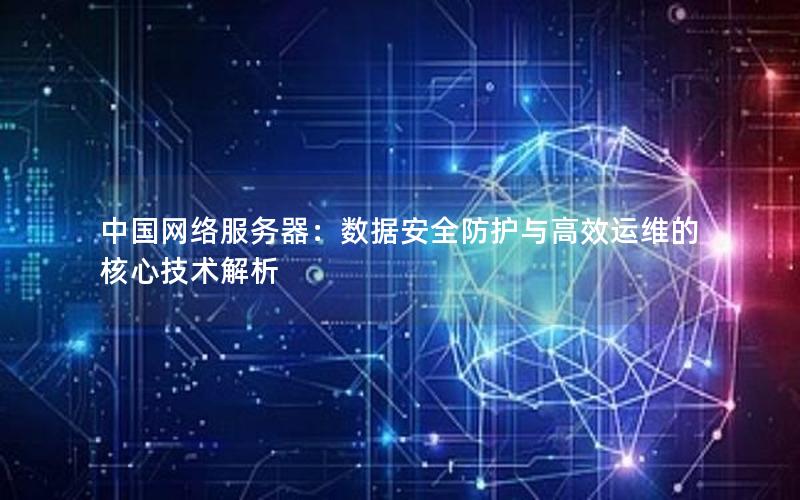 中国网络服务器：数据安全防护与高效运维的核心技术解析