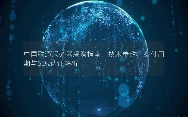 中国联通服务器采购指南：技术参数、交付周期与SDK认证解析