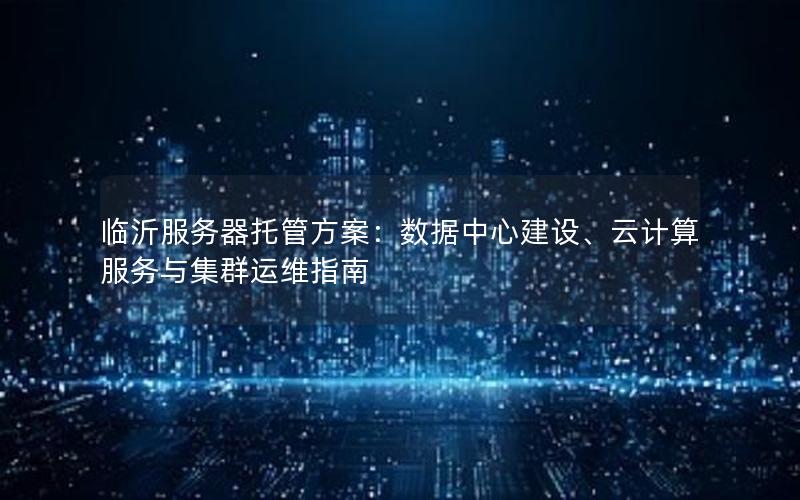 临沂服务器托管方案：数据中心建设、云计算服务与集群运维指南