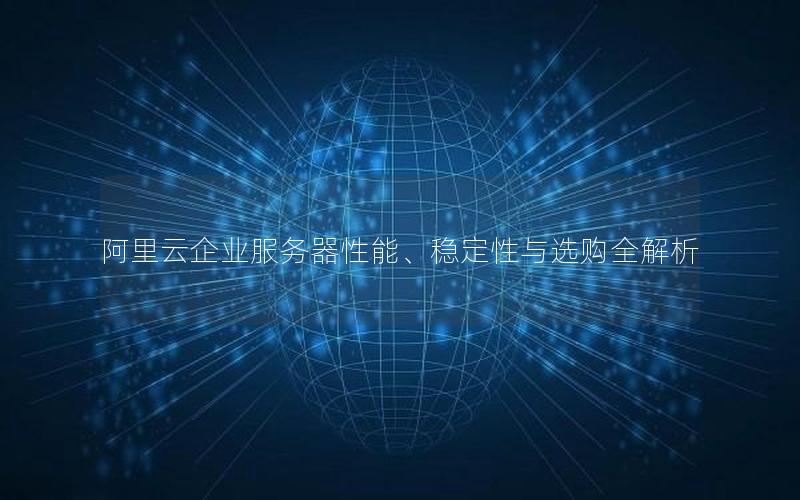 阿里云企业服务器性能、稳定性与选购全解析