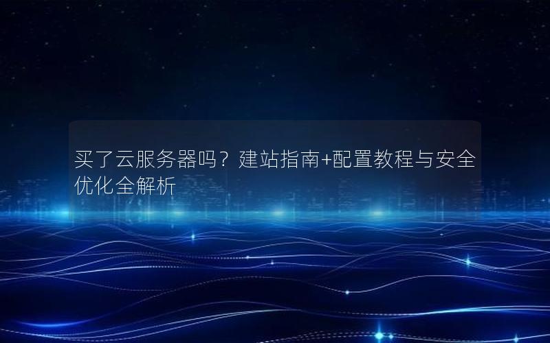 买了云服务器吗？建站指南+配置教程与安全优化全解析