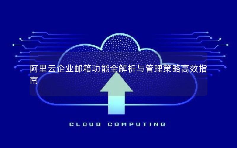 阿里云企业邮箱功能全解析与管理策略高效指南