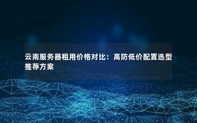 云南服务器租用价格对比：高防低价配置选型推荐方案