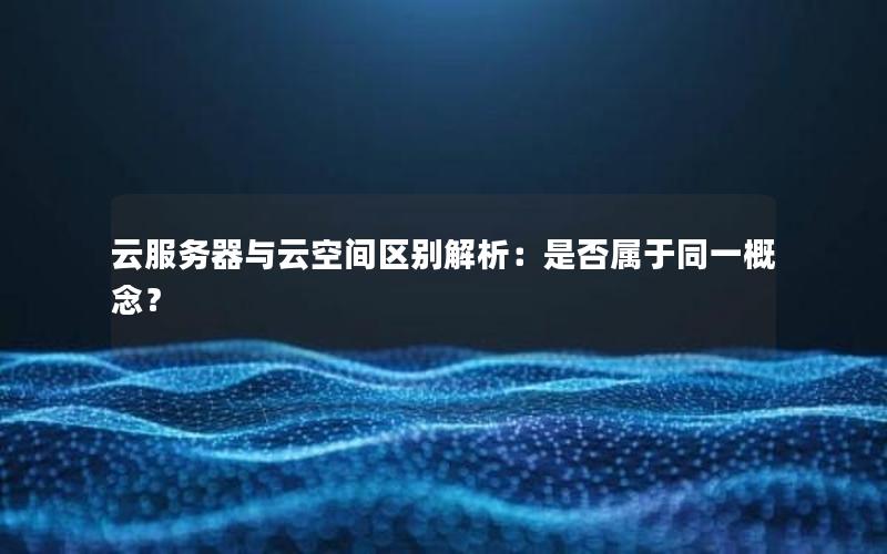 云服务器与云空间区别解析：是否属于同一概念？
