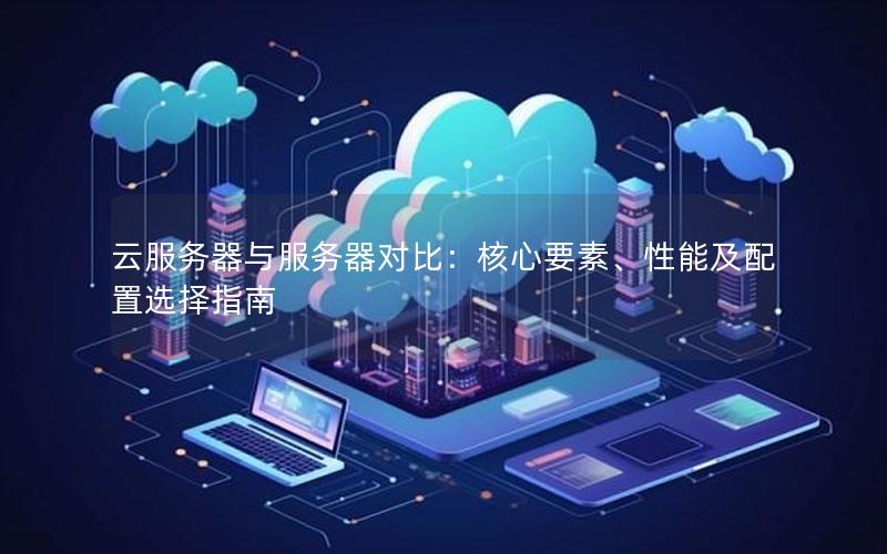 云服务器与服务器对比：核心要素、性能及配置选择指南