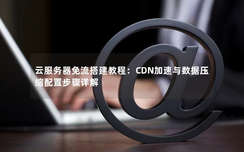 云服务器免流搭建教程：CDN加速与数据压缩配置步骤详解