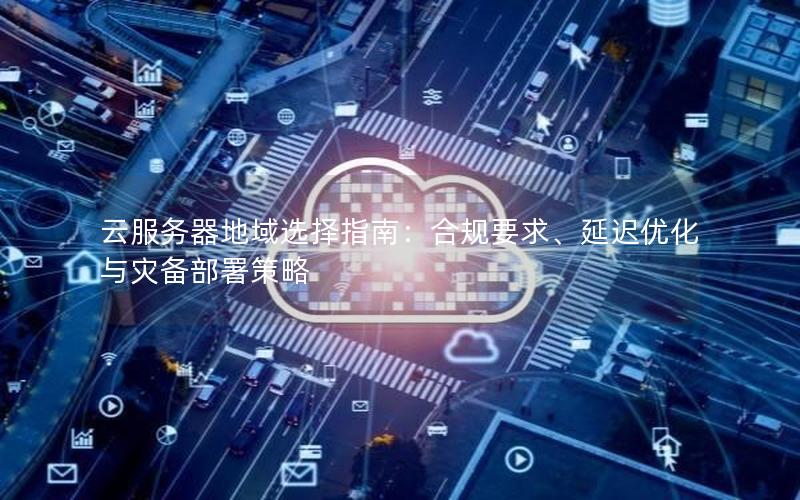云服务器地域选择指南：合规要求、延迟优化与灾备部署策略