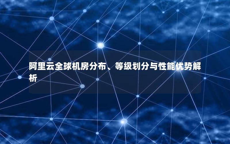 阿里云全球机房分布、等级划分与性能优势解析