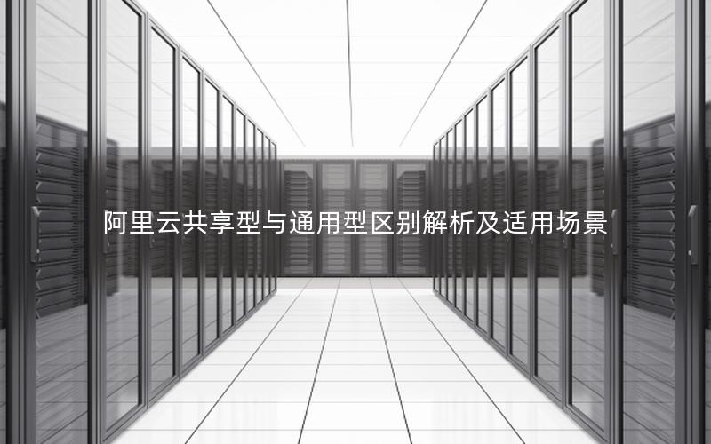 阿里云共享型与通用型区别解析及适用场景