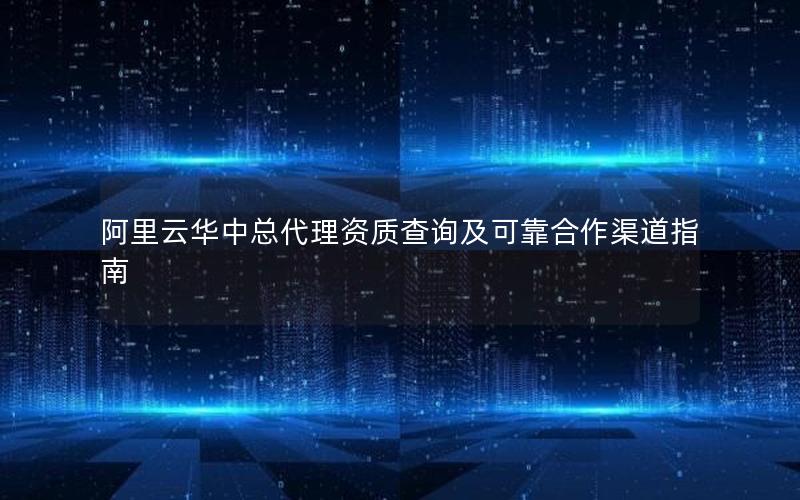 阿里云华中总代理资质查询及可靠合作渠道指南