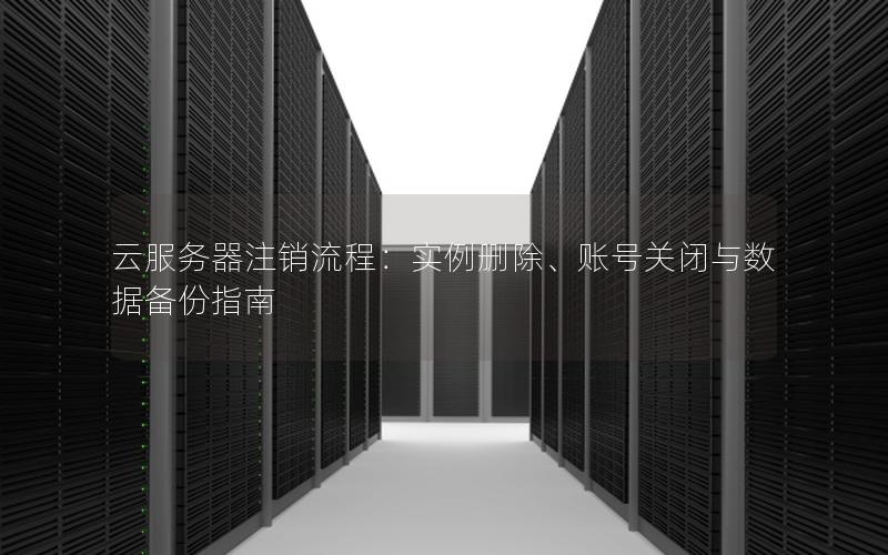 云服务器注销流程：实例删除、账号关闭与数据备份指南
