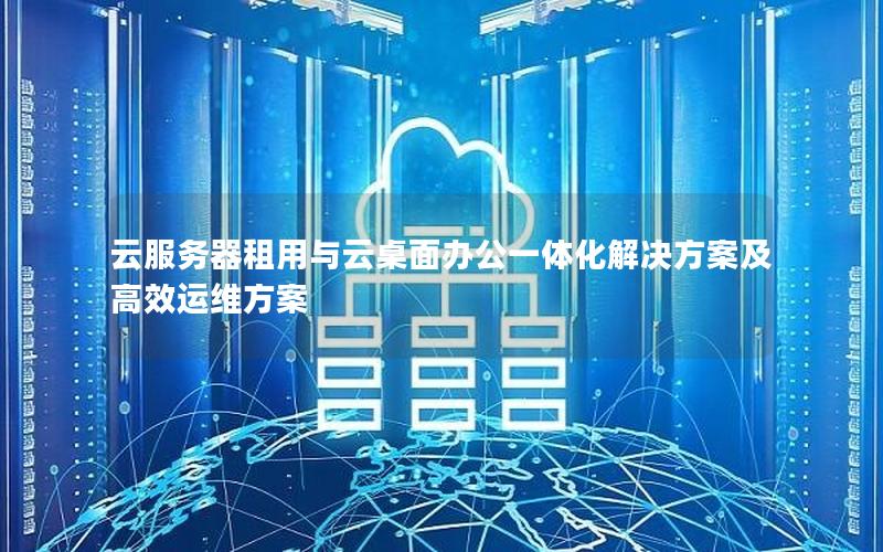 云服务器租用与云桌面办公一体化解决方案及高效运维方案