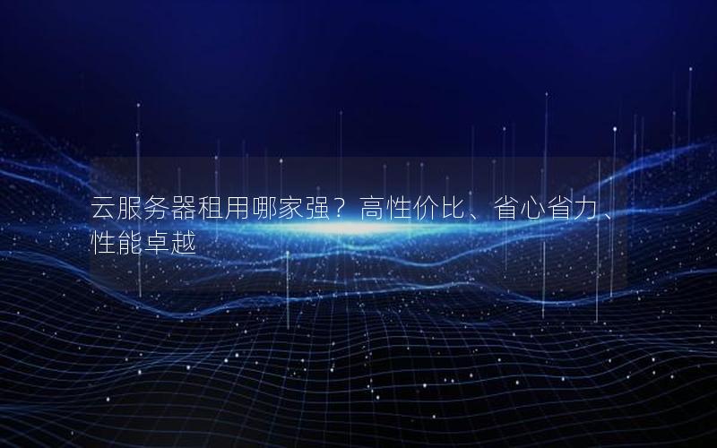 云服务器租用哪家强？高性价比、省心省力、性能卓越
