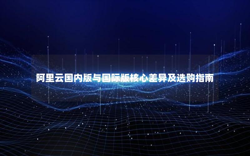 阿里云国内版与国际版核心差异及选购指南