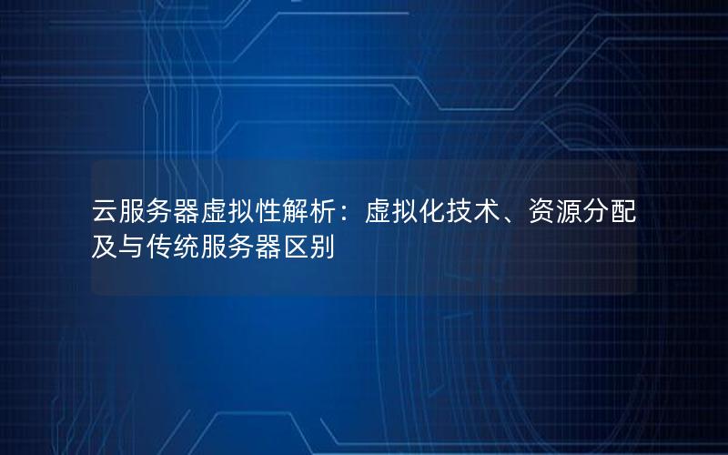 云服务器虚拟性解析：虚拟化技术、资源分配及与传统服务器区别