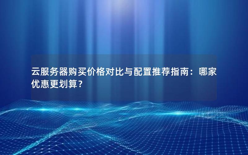 云服务器购买价格对比与配置推荐指南：哪家优惠更划算？