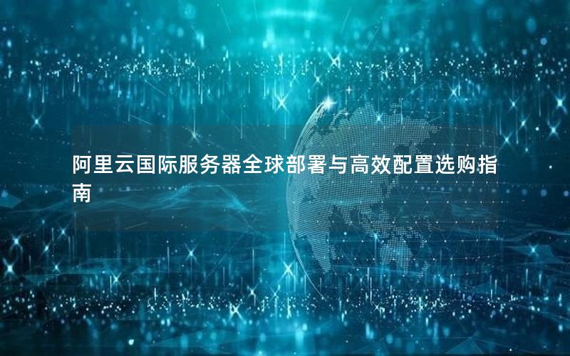 阿里云国际服务器全球部署与高效配置选购指南
