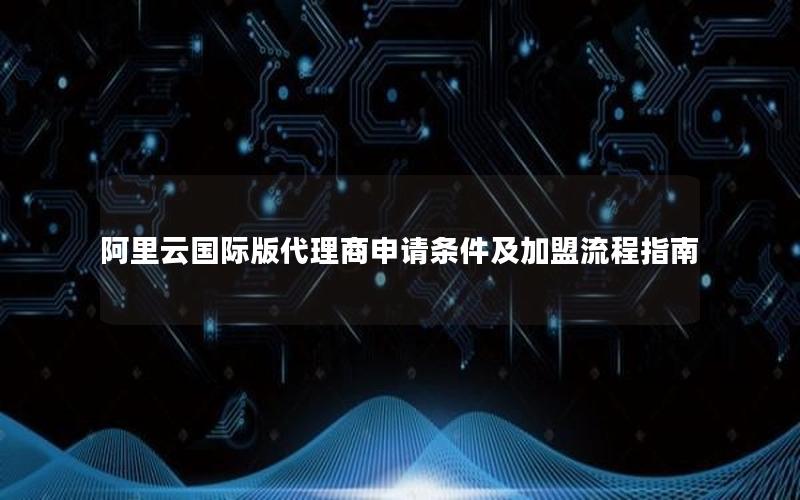 阿里云国际版代理商申请条件及加盟流程指南