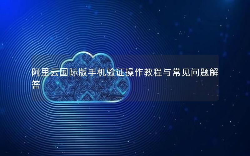 阿里云国际版手机验证操作教程与常见问题解答