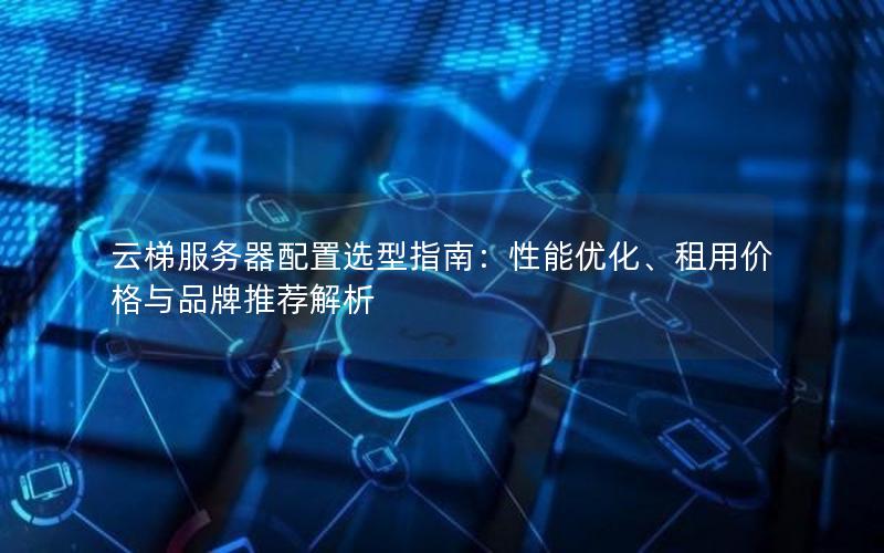 云梯服务器配置选型指南：性能优化、租用价格与品牌推荐解析