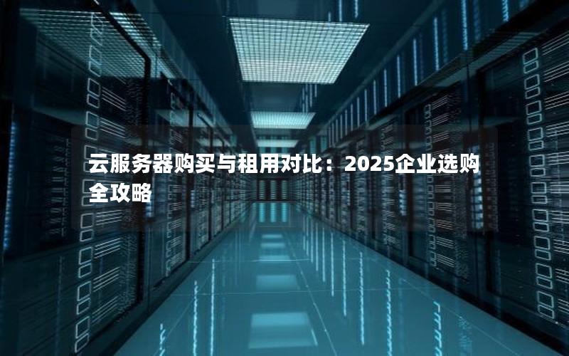 云服务器购买与租用对比：2025企业选购全攻略