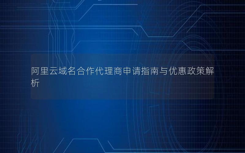 阿里云域名合作代理商申请指南与优惠政策解析