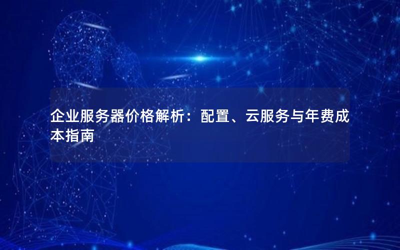 企业服务器价格解析：配置、云服务与年费成本指南