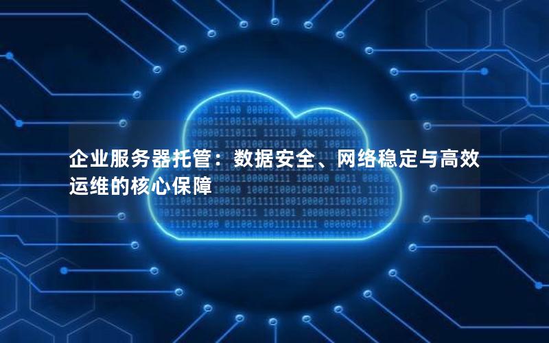 企业服务器托管：数据安全、网络稳定与高效运维的核心保障