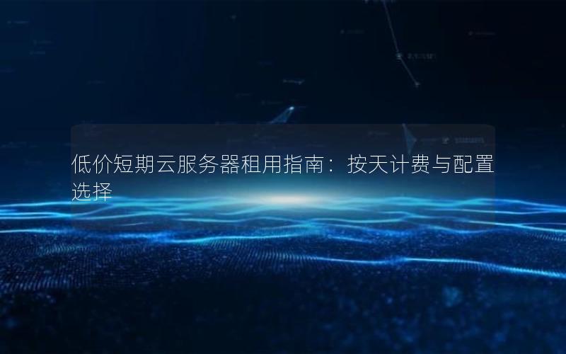 低价短期云服务器租用指南：按天计费与配置选择