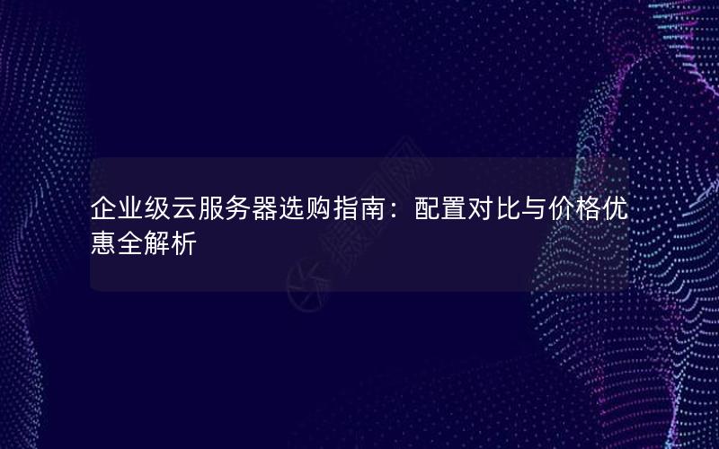 企业级云服务器选购指南：配置对比与价格优惠全解析