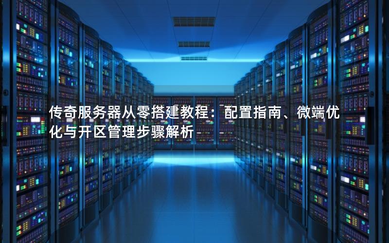 传奇服务器从零搭建教程：配置指南、微端优化与开区管理步骤解析