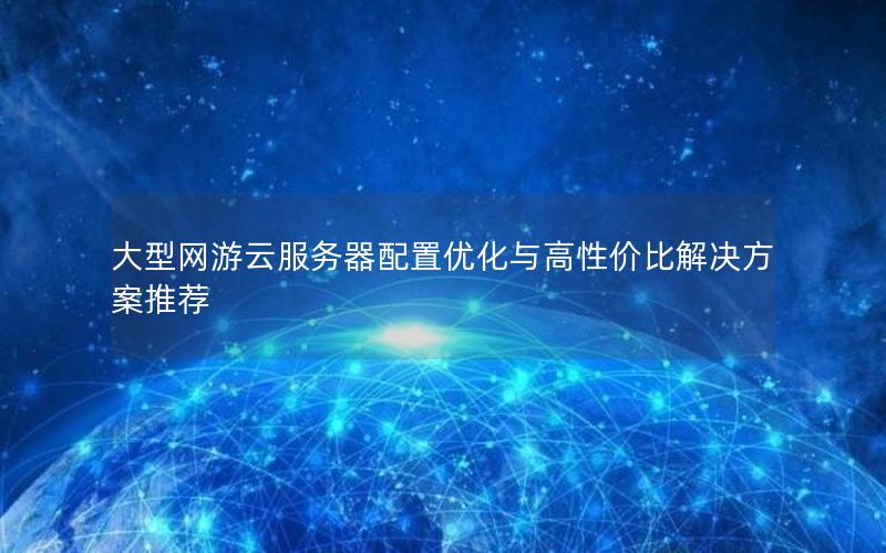 大型网游云服务器配置优化与高性价比解决方案推荐