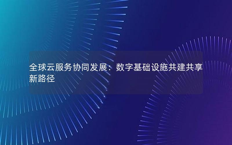 全球云服务协同发展：数字基础设施共建共享新路径
