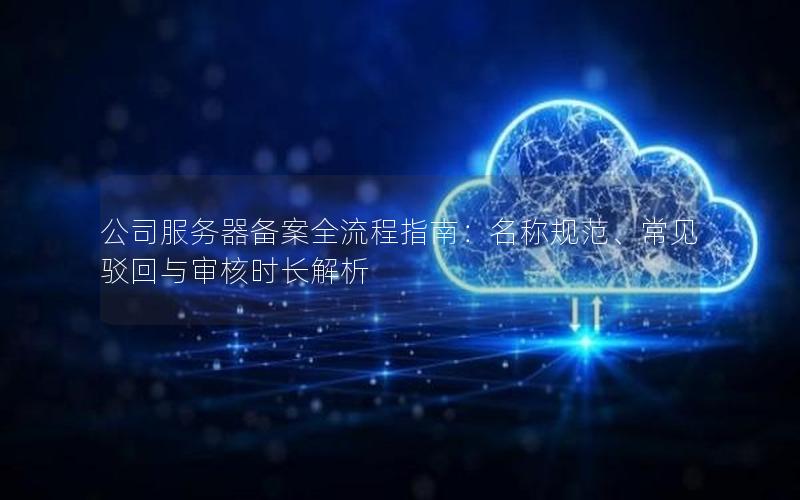 公司服务器备案全流程指南：名称规范、常见驳回与审核时长解析